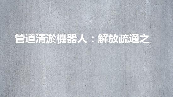 管道清淤機器人：解放疏通之力，重塑暢通未來！